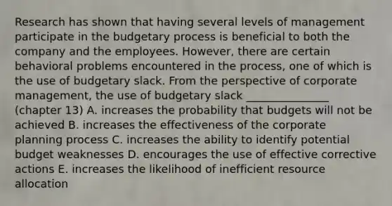 Research has shown that having several levels of management participate in the budgetary process is beneficial to both the company and the employees. However, there are certain behavioral problems encountered in the process, one of which is the use of budgetary slack. From the perspective of corporate management, the use of budgetary slack _______________ (chapter 13) A. increases the probability that budgets will not be achieved B. increases the effectiveness of the corporate planning process C. increases the ability to identify potential budget weaknesses D. encourages the use of effective corrective actions E. increases the likelihood of inefficient resource allocation