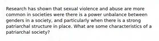 Research has shown that sexual violence and abuse are more common in societies were there is a power unbalance between genders in a society, and particularly when there is a strong patriarchal structure in place. What are some characteristics of a patriarchal society?