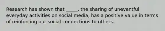 Research has shown that _____, the sharing of uneventful everyday activities on social media, has a positive value in terms of reinforcing our social connections to others.