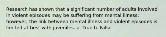 Research has shown that a significant number of adults involved in violent episodes may be suffering from mental illness; however, the link between mental illness and violent episodes is limited at best with juveniles. a. True b. False