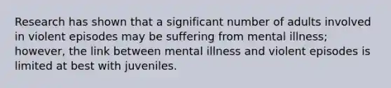 Research has shown that a significant number of adults involved in violent episodes may be suffering from mental illness; however, the link between mental illness and violent episodes is limited at best with juveniles.