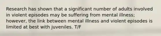 Research has shown that a significant number of adults involved in violent episodes may be suffering from mental illness; however, the link between mental illness and violent episodes is limited at best with juveniles. T/F