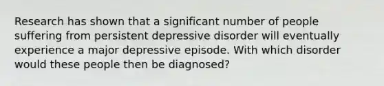 Research has shown that a significant number of people suffering from persistent depressive disorder will eventually experience a major depressive episode. With which disorder would these people then be diagnosed?