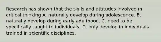 Research has shown that the skills and attitudes involved in critical thinking A. naturally develop during adolescence. B. naturally develop during early adulthood. C. need to be specifically taught to individuals. D. only develop in individuals trained in scientific disciplines.