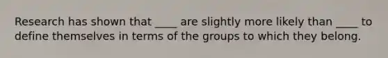 Research has shown that ____ are slightly more likely than ____ to define themselves in terms of the groups to which they belong.