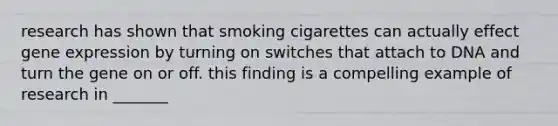 research has shown that smoking cigarettes can actually effect gene expression by turning on switches that attach to DNA and turn the gene on or off. this finding is a compelling example of research in _______