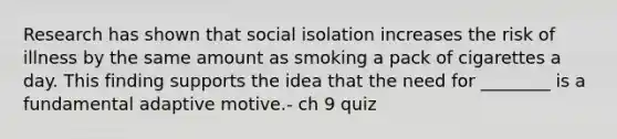 Research has shown that social isolation increases the risk of illness by the same amount as smoking a pack of cigarettes a day. This finding supports the idea that the need for ________ is a fundamental adaptive motive.- ch 9 quiz