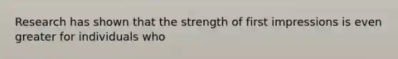 Research has shown that the strength of first impressions is even greater for individuals who