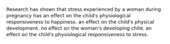 Research has shown that stress experienced by a woman during pregnancy has an effect on the child's physiological responsiveness to happiness. an effect on the child's physical development. no effect on the woman's developing child. an effect on the child's physiological responsiveness to stress.