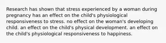 Research has shown that stress experienced by a woman during pregnancy has an effect on the child's physiological responsiveness to stress. no effect on the woman's developing child. an effect on the child's physical development. an effect on the child's physiological responsiveness to happiness.