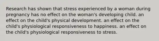 Research has shown that stress experienced by a woman during pregnancy has no effect on the woman's developing child. an effect on the child's physical development. an effect on the child's physiological responsiveness to happiness. an effect on the child's physiological responsiveness to stress.