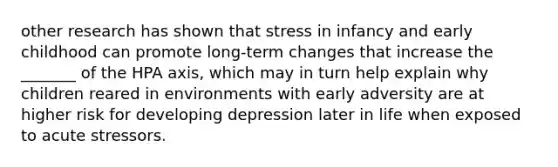 other research has shown that stress in infancy and early childhood can promote long-term changes that increase the _______ of the HPA axis, which may in turn help explain why children reared in environments with early adversity are at higher risk for developing depression later in life when exposed to acute stressors.