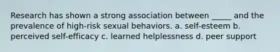 Research has shown a strong association between _____ and the prevalence of high-risk sexual behaviors. a. self-esteem b. perceived self-efficacy c. learned helplessness d. peer support