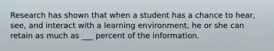 Research has shown that when a student has a chance to hear, see, and interact with a learning environment, he or she can retain as much as ___ percent of the information.