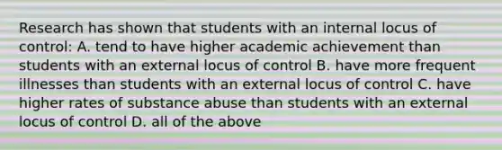 Research has shown that students with an internal locus of control: A. tend to have higher academic achievement than students with an external locus of control B. have more frequent illnesses than students with an external locus of control C. have higher rates of substance abuse than students with an external locus of control D. all of the above