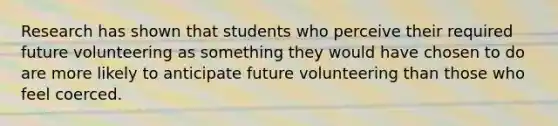 Research has shown that students who perceive their required future volunteering as something they would have chosen to do are more likely to anticipate future volunteering than those who feel coerced.