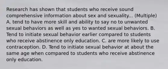 Research has shown that students who receive sound comprehensive information about sex and sexuality... (Multiple) A. tend to have more skill and ability to say no to unwanted sexual behaviors as well as yes to wanted sexual behaviors. B. Tend to initiate sexual behavior earlier compared to students who receive abstinence only education. C. are more likely to use contraception. D. Tend to initiate sexual behavior at about the same age when compared to students who receive abstinence only education.