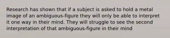 Research has shown that if a subject is asked to hold a metal image of an ambiguous-figure they will only be able to interpret it one way in their mind. They will struggle to see the second interpretation of that ambiguous-figure in their mind