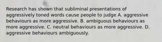 Research has shown that subliminal presentations of aggressively toned words cause people to judge A. aggressive behaviours as more aggressive. B. ambiguous behaviours as more aggressive. C. neutral behaviours as more aggressive. D. aggressive behaviours ambiguously.