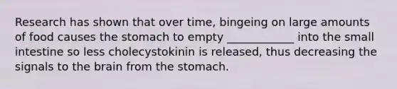 Research has shown that over time, bingeing on large amounts of food causes the stomach to empty ____________ into the small intestine so less cholecystokinin is released, thus decreasing the signals to the brain from the stomach.