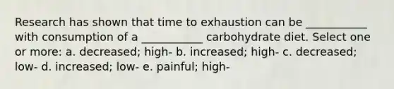 Research has shown that time to exhaustion can be ___________ with consumption of a ___________ carbohydrate diet. Select one or more: a. decreased; high- b. increased; high- c. decreased; low- d. increased; low- e. painful; high-