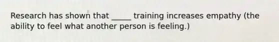 Research has shown that _____ training increases empathy (the ability to feel what another person is feeling.)