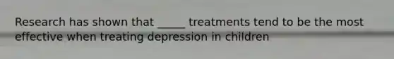 Research has shown that _____ treatments tend to be the most effective when treating depression in children