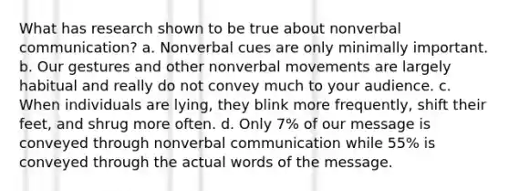 What has research shown to be true about nonverbal communication? a. Nonverbal cues are only minimally important. b. Our gestures and other nonverbal movements are largely habitual and really do not convey much to your audience. c. When individuals are lying, they blink more frequently, shift their feet, and shrug more often. d. Only 7% of our message is conveyed through nonverbal communication while 55% is conveyed through the actual words of the message.