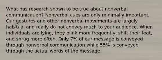 What has research shown to be true about nonverbal communication? Nonverbal cues are only minimally important. Our gestures and other nonverbal movements are largely habitual and really do not convey much to your audience. When individuals are lying, they blink more frequently, shift their feet, and shrug more often. Only 7% of our message is conveyed through nonverbal communication while 55% is conveyed through the actual words of the message.