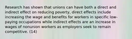 Research has shown that unions can have both a direct and indirect effect on reducing poverty, direct effects include increasing the wage and benefits for workers in specific low-paying occupations while indirect effects are an increase in wages of nonunion workers as employers seek to remain competitive. (14)