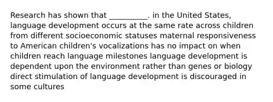 Research has shown that __________. in the United States, language development occurs at the same rate across children from different socioeconomic statuses maternal responsiveness to American children's vocalizations has no impact on when children reach language milestones language development is dependent upon the environment rather than genes or biology direct stimulation of language development is discouraged in some cultures