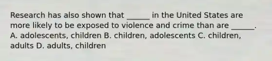 Research has also shown that ______ in the United States are more likely to be exposed to violence and crime than are ______. A. adolescents, children B. children, adolescents C. children, adults D. adults, children