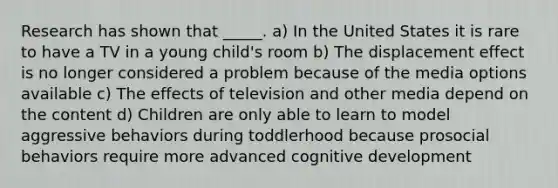 Research has shown that _____. a) In the United States it is rare to have a TV in a young child's room b) The displacement effect is no longer considered a problem because of the media options available c) The effects of television and other media depend on the content d) Children are only able to learn to model aggressive behaviors during toddlerhood because prosocial behaviors require more advanced cognitive development