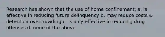 Research has shown that the use of home confinement: a. is effective in reducing future delinquency b. may reduce costs & detention overcrowding c. is only effective in reducing drug offenses d. none of the above