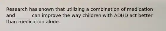 Research has shown that utilizing a combination of medication and ______ can improve the way children with ADHD act better than medication alone.