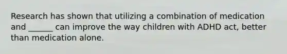 Research has shown that utilizing a combination of medication and ______ can improve the way children with ADHD act, better than medication alone.