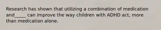 Research has shown that utilizing a combination of medication and_____ can improve the way children with ADHD act, more than medication alone.