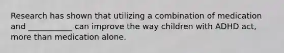 Research has shown that utilizing a combination of medication and ___________ can improve the way children with ADHD act, more than medication alone.