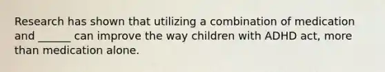 Research has shown that utilizing a combination of medication and ______ can improve the way children with ADHD act, more than medication alone.