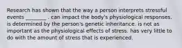 Research has shown that the way a person interprets stressful events ________ . can impact the body's physiological responses. is determined by the person's genetic inheritance. is not as important as the physiological effects of stress. has very little to do with the amount of stress that is experienced.