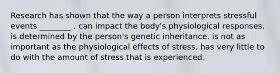 Research has shown that the way a person interprets stressful events ________ . can impact the body's physiological responses. is determined by the person's genetic inheritance. is not as important as the physiological effects of stress. has very little to do with the amount of stress that is experienced.