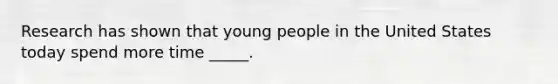 Research has shown that young people in the United States today spend more time _____.