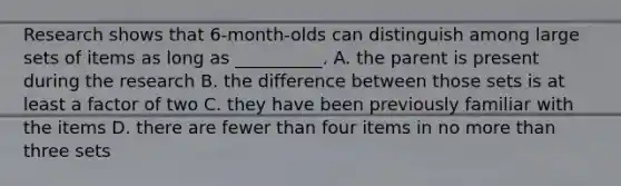 Research shows that 6-month-olds can distinguish among large sets of items as long as __________. A. the parent is present during the research B. the difference between those sets is at least a factor of two C. they have been previously familiar with the items D. there are fewer than four items in no more than three sets