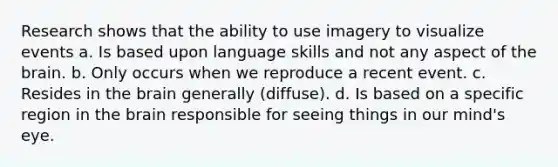 Research shows that the ability to use imagery to visualize events a. Is based upon language skills and not any aspect of the brain. b. Only occurs when we reproduce a recent event. c. Resides in the brain generally (diffuse). d. Is based on a specific region in the brain responsible for seeing things in our mind's eye.