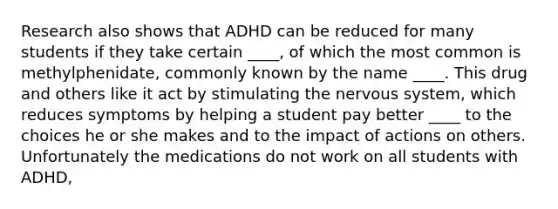 Research also shows that ADHD can be reduced for many students if they take certain ____, of which the most common is methylphenidate, commonly known by the name ____. This drug and others like it act by stimulating the nervous system, which reduces symptoms by helping a student pay better ____ to the choices he or she makes and to the impact of actions on others. Unfortunately the medications do not work on all students with ADHD,