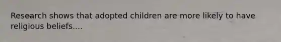 Research shows that adopted children are more likely to have religious beliefs....