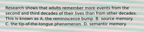 Research shows that adults remember more events from the second and third decades of their lives than from other decades. This is known as A. the reminiscence bump. B. source memory. C. the tip-of-the-tongue phenomenon. D. semantic memory.