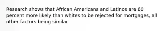 Research shows that African Americans and Latinos are 60 percent more likely than whites to be rejected for mortgages, all other factors being similar