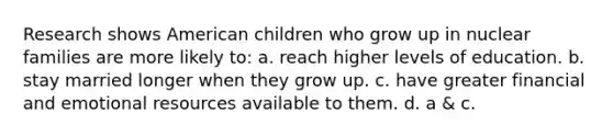 Research shows American children who grow up in nuclear families are more likely to: a. reach higher levels of education. b. stay married longer when they grow up. c. have greater financial and emotional resources available to them. d. a & c.