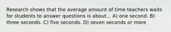 Research shows that the average amount of time teachers waits for students to answer questions is about... A) one second. B) three seconds. C) five seconds. D) seven seconds or more